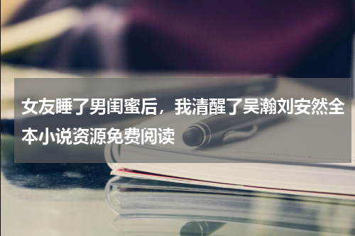 女友睡了男闺蜜后，我清醒了吴瀚刘安然全本小说资源免费阅读