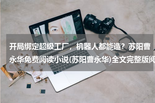 开局绑定超级工厂，机器人都能造？苏阳曹永华免费阅读小说(苏阳曹永华)全文完整版阅读