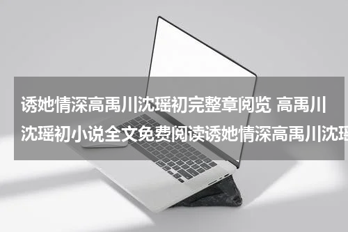 诱她情深高禹川沈瑶初完整章阅览 高禹川沈瑶初小说全文免费阅读诱她情深高禹川沈瑶初完整章阅览 高禹川沈瑶初全部章节目录