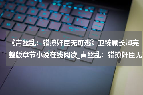 《青丝乱：错撩奸臣无可逃》卫臻顾长卿完整版章节小说在线阅读_青丝乱：错撩奸臣无可逃免费阅读全文