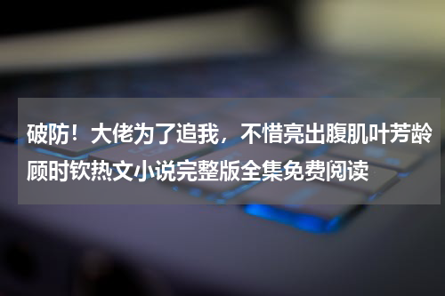 破防！大佬为了追我，不惜亮出腹肌叶芳龄顾时钦热文小说完整版全集免费阅读