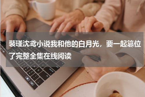 裴瑾沈鸢小说我和他的白月光，要一起篡位了完整全集在线阅读