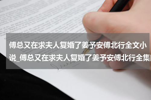 傅总又在求夫人复婚了姜予安傅北行全文小说_傅总又在求夫人复婚了姜予安傅北行全集阅读