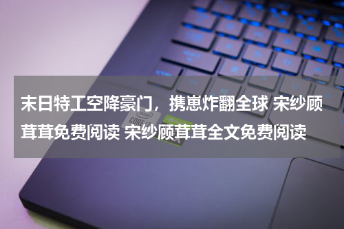 末日特工空降豪门，携崽炸翻全球 宋纱顾茸茸免费阅读 宋纱顾茸茸全文免费阅读