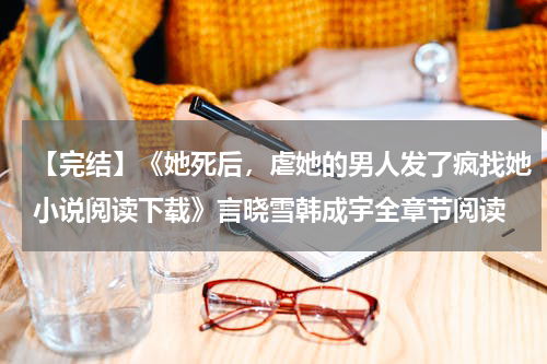 【完结】《她死后，虐她的男人发了疯找她小说阅读下载》言晓雪韩成宇全章节阅读