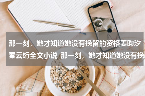 那一刻，她才知道她没有挽留的资格姜昀汐秦云绗全文小说_那一刻，她才知道她没有挽留的资格姜昀汐秦云绗全集阅读