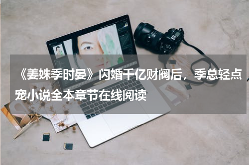 《姜姝季时晏》闪婚千亿财阀后，季总轻点宠小说全本章节在线阅读