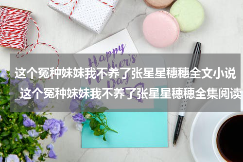 这个冤种妹妹我不养了张星星穗穗全文小说_这个冤种妹妹我不养了张星星穗穗全集阅读