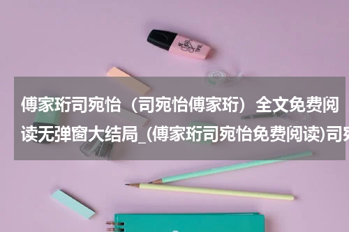 傅家珩司宛怡（司宛怡傅家珩）全文免费阅读无弹窗大结局_(傅家珩司宛怡免费阅读)司宛怡傅家珩无弹窗最新章节列表_笔趣阁（司宛怡傅家珩）
