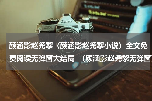 颜涵影赵尧黎（颜涵影赵尧黎小说）全文免费阅读无弹窗大结局_（颜涵影赵尧黎无弹窗）