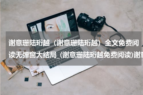 谢意珊陆珩越（谢意珊陆珩越）全文免费阅读无弹窗大结局_(谢意珊陆珩越免费阅读)谢意珊陆珩越无弹窗最新章节列表_笔趣阁（谢意珊陆珩越）