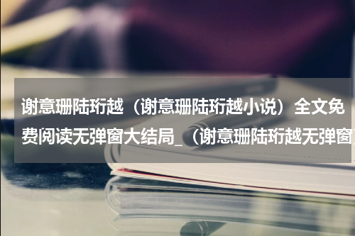 谢意珊陆珩越（谢意珊陆珩越小说）全文免费阅读无弹窗大结局_（谢意珊陆珩越无弹窗）