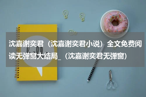 沈嘉谢奕君（沈嘉谢奕君小说）全文免费阅读无弹窗大结局_（沈嘉谢奕君无弹窗）