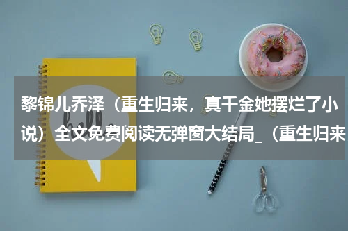 黎锦儿乔泽（重生归来，真千金她摆烂了小说）全文免费阅读无弹窗大结局_（重生归来，真千金她摆烂了黎锦儿乔泽无弹窗）