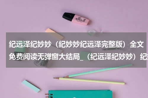纪远泽纪妙妙（纪妙妙纪远泽完整版）全文免费阅读无弹窗大结局_（纪远泽纪妙妙）纪妙妙纪远泽完整版小说最新章节列表笔趣阁（纪妙妙纪远泽完整版）