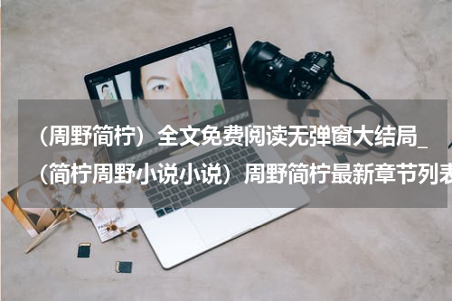 （周野简柠）全文免费阅读无弹窗大结局_（简柠周野小说小说）周野简柠最新章节列表_笔趣阁（周野简柠）