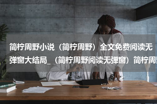 简柠周野小说（简柠周野）全文免费阅读无弹窗大结局_（简柠周野阅读无弹窗）简柠周野最新章节列表_笔趣阁（简柠周野）