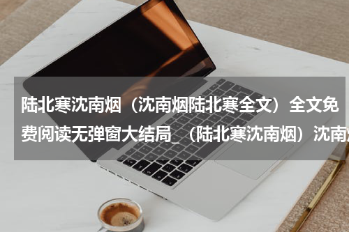陆北寒沈南烟（沈南烟陆北寒全文）全文免费阅读无弹窗大结局_（陆北寒沈南烟）沈南烟陆北寒全文小说最新章节列表笔趣阁（沈南烟陆北寒全文）