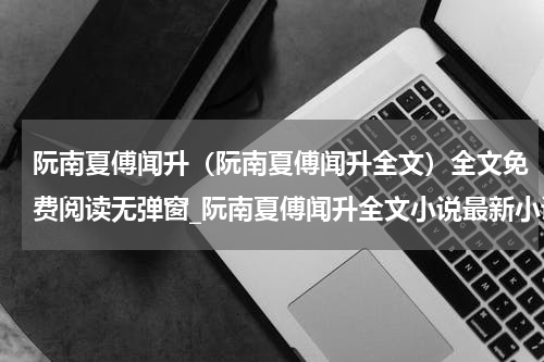 阮南夏傅闻升（阮南夏傅闻升全文）全文免费阅读无弹窗_阮南夏傅闻升全文小说最新小说_笔趣阁（阮南夏傅闻升全文）