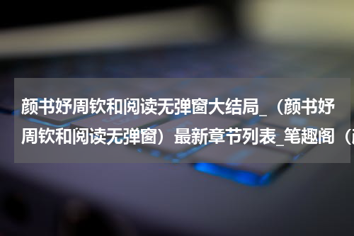 颜书妤周钦和阅读无弹窗大结局_（颜书妤周钦和阅读无弹窗）最新章节列表_笔趣阁（颜书妤周钦和）