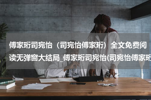 傅家珩司宛怡（司宛怡傅家珩）全文免费阅读无弹窗大结局_傅家珩司宛怡(司宛怡傅家珩免费阅读)_笔趣阁（司宛怡傅家珩）