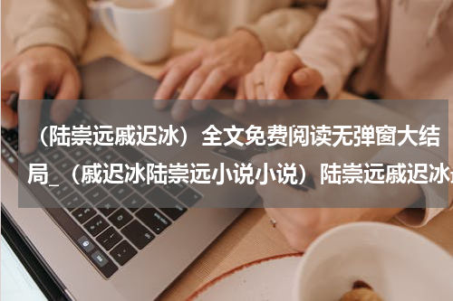 （陆崇远戚迟冰）全文免费阅读无弹窗大结局_（戚迟冰陆崇远小说小说）陆崇远戚迟冰最新章节列表_笔趣阁（陆崇远戚迟冰）