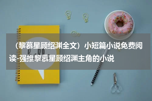  （黎慕星顾绍渊全文）小短篇小说免费阅读-强推黎慕星顾绍渊主角的小说