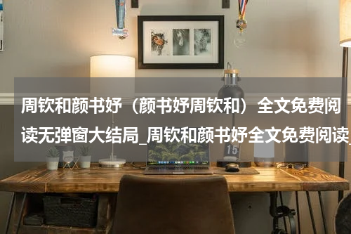 周钦和颜书妤（颜书妤周钦和）全文免费阅读无弹窗大结局_周钦和颜书妤全文免费阅读_笔趣阁（颜书妤周钦和）