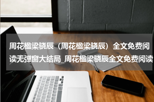 周花楹梁骁辰（周花楹梁骁辰）全文免费阅读无弹窗大结局_周花楹梁骁辰全文免费阅读（周花楹梁骁辰）最新章节列表_笔趣阁（楚樱宋靖）