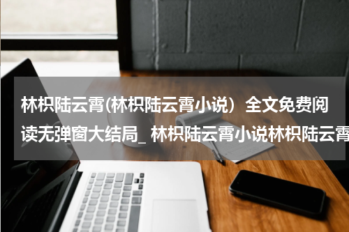 林枳陆云霄(林枳陆云霄小说）全文免费阅读无弹窗大结局_ 林枳陆云霄小说林枳陆云霄最新章节列表_笔趣阁（林枳陆云霄）