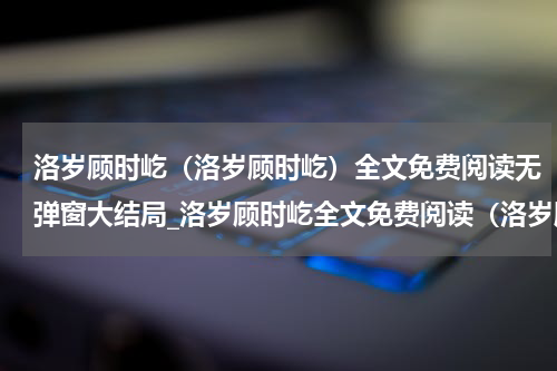 洛岁顾时屹（洛岁顾时屹）全文免费阅读无弹窗大结局_洛岁顾时屹全文免费阅读（洛岁顾时屹）最新章节列表_笔趣阁（楚樱宋靖）