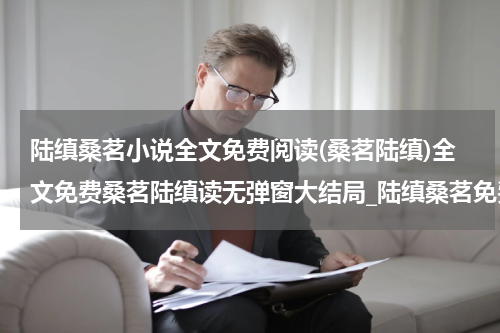 陆缜桑茗小说全文免费阅读(桑茗陆缜)全文免费桑茗陆缜读无弹窗大结局_陆缜桑茗免费桑茗陆缜最新章节列表_笔趣阁（桑茗陆缜小说）