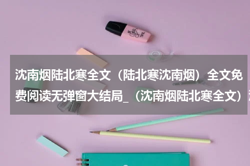 沈南烟陆北寒全文（陆北寒沈南烟）全文免费阅读无弹窗大结局_（沈南烟陆北寒全文）沈南烟陆北寒全文最新章节列表_笔趣阁（沈南烟陆北寒全文）