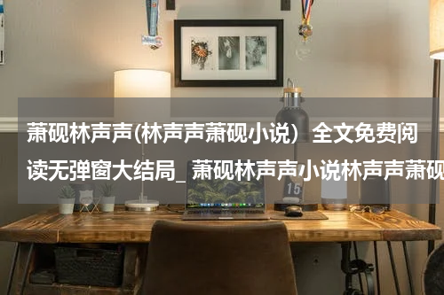 萧砚林声声(林声声萧砚小说）全文免费阅读无弹窗大结局_ 萧砚林声声小说林声声萧砚最新章节列表_笔趣阁（林声声萧砚）