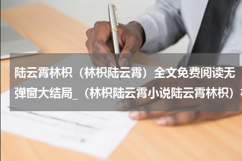 陆云霄林枳（林枳陆云霄）全文免费阅读无弹窗大结局_（林枳陆云霄小说陆云霄林枳）林枳陆云霄最新章节列表_笔趣阁（楚樱宋靖）