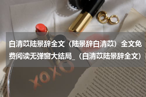 白清苡陆景辞全文（陆景辞白清苡）全文免费阅读无弹窗大结局_（白清苡陆景辞全文）白清苡陆景辞全文最新章节列表_笔趣阁（白清苡陆景辞全文）