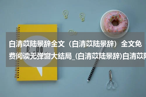 白清苡陆景辞全文（白清苡陆景辞）全文免费阅读无弹窗大结局_(白清苡陆景辞)白清苡陆景辞全文最新章节列表_笔趣阁（白清苡陆景辞全文）