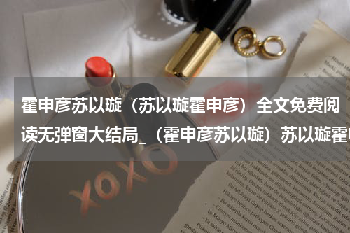 霍申彦苏以璇（苏以璇霍申彦）全文免费阅读无弹窗大结局_（霍申彦苏以璇）苏以璇霍申彦小说最新章节列表笔趣阁（苏以璇霍申彦）