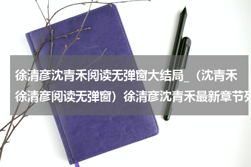徐清彦沈青禾阅读无弹窗大结局_（沈青禾徐清彦阅读无弹窗）徐清彦沈青禾最新章节列表_笔趣阁（沈青禾徐清彦）