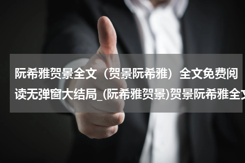阮希雅贺景全文（贺景阮希雅）全文免费阅读无弹窗大结局_(阮希雅贺景)贺景阮希雅全文最新章节列表_笔趣阁（阮希雅贺景全文）