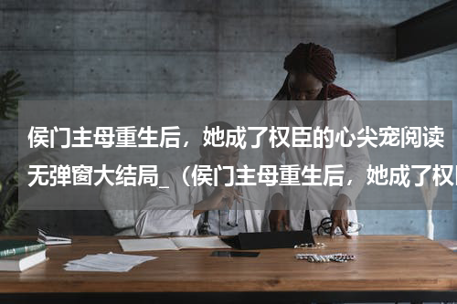 侯门主母重生后，她成了权臣的心尖宠阅读无弹窗大结局_（侯门主母重生后，她成了权臣的心尖宠阅读无弹窗）最新章节列表_笔趣阁（侯门主母重生后，她成了权臣的心尖宠）