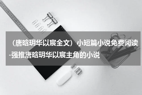 （唐晗玥华以宸全文）小短篇小说免费阅读-强推唐晗玥华以宸主角的小说