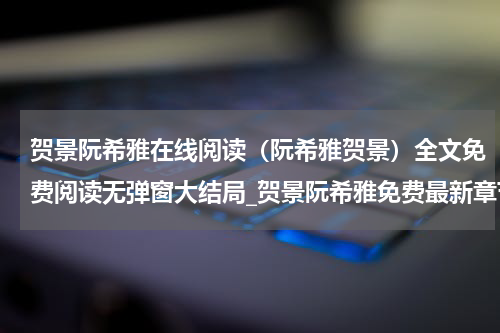 贺景阮希雅在线阅读（阮希雅贺景）全文免费阅读无弹窗大结局_贺景阮希雅免费最新章节列表_笔趣阁（阮希雅贺景）