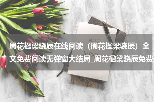 周花楹梁骁辰在线阅读（周花楹梁骁辰）全文免费阅读无弹窗大结局_周花楹梁骁辰免费最新章节列表_笔趣阁（周花楹梁骁辰）