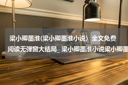  梁小卿墨淮(梁小卿墨淮小说）全文免费阅读无弹窗大结局_ 梁小卿墨淮小说梁小卿墨淮最新章节列表_笔趣阁（梁小卿墨淮）
