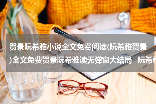 贺景阮希雅小说全文免费阅读(阮希雅贺景)全文免费贺景阮希雅读无弹窗大结局_ 阮希雅贺景免费阮希雅贺景最新章节列表_笔趣阁（阮希雅贺景小说）