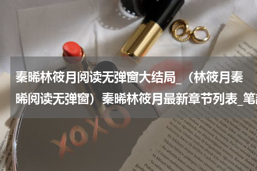 秦晞林筱月阅读无弹窗大结局_（林筱月秦晞阅读无弹窗）秦晞林筱月最新章节列表_笔趣阁（林筱月秦晞）