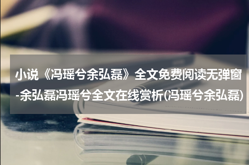 小说《冯瑶兮余弘磊》全文免费阅读无弹窗-余弘磊冯瑶兮全文在线赏析(冯瑶兮余弘磊)