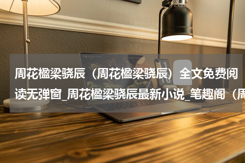 周花楹梁骁辰（周花楹梁骁辰）全文免费阅读无弹窗_周花楹梁骁辰最新小说_笔趣阁（周花楹梁骁辰）