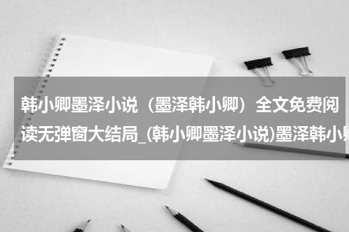 韩小卿墨泽小说（墨泽韩小卿）全文免费阅读无弹窗大结局_(韩小卿墨泽小说)墨泽韩小卿小说免费阅读无弹窗最新章节列表_笔趣阁（韩小卿墨泽）